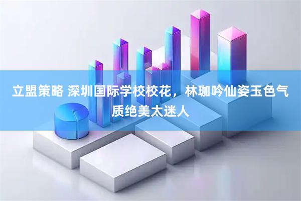 立盟策略 深圳国际学校校花，林珈吟仙姿玉色气质绝美太迷人