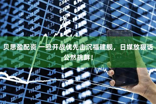 贝思盈配资 一旦开战优先击沉福建舰，日媒放狠话公然挑衅！