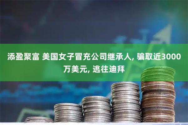 添盈聚富 美国女子冒充公司继承人, 骗取近3000万美元, 逃往迪拜