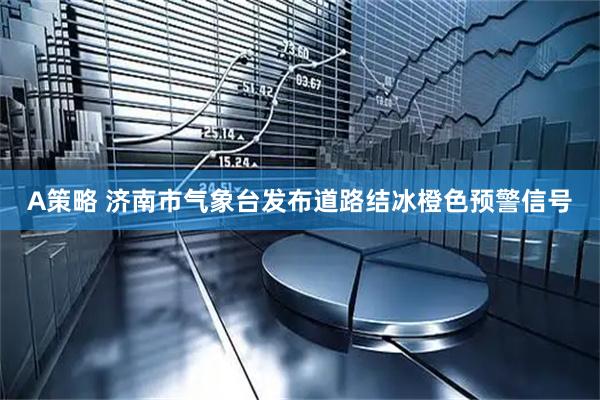 A策略 济南市气象台发布道路结冰橙色预警信号