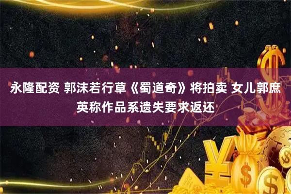 永隆配资 郭沫若行草《蜀道奇》将拍卖 女儿郭庶英称作品系遗失要求返还