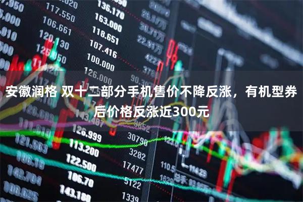 安徽润格 双十二部分手机售价不降反涨，有机型券后价格反涨近300元