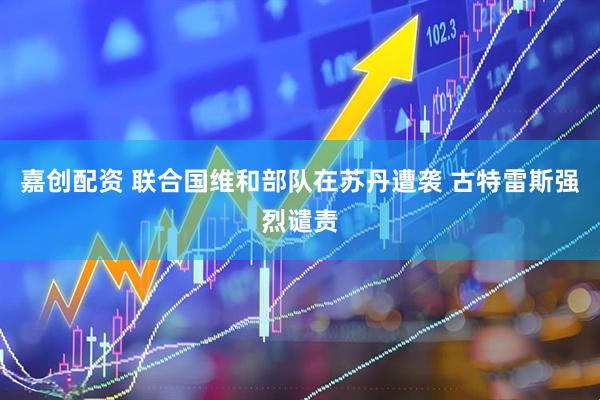 嘉创配资 联合国维和部队在苏丹遭袭 古特雷斯强烈谴责