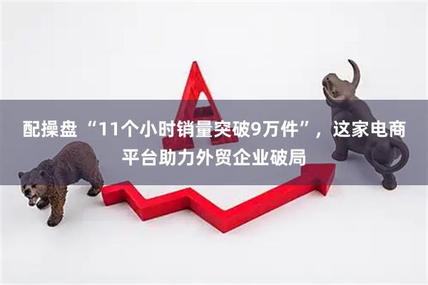 配操盘 “11个小时销量突破9万件”，这家电商平台助力外贸企业破局