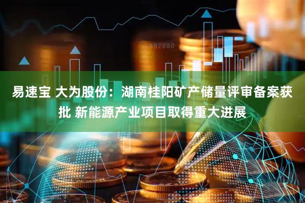 易速宝 大为股份：湖南桂阳矿产储量评审备案获批 新能源产业项目取得重大进展