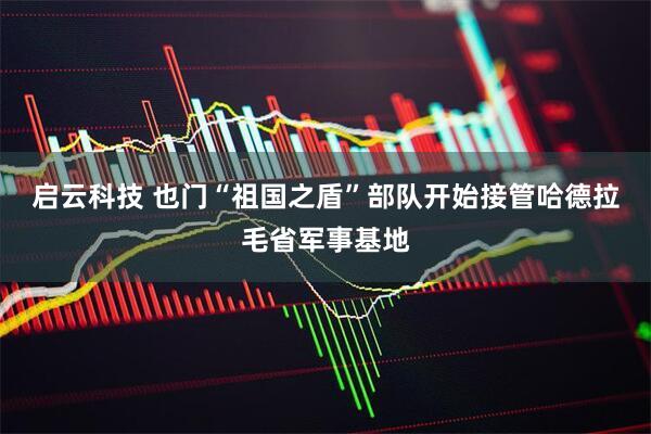 启云科技 也门“祖国之盾”部队开始接管哈德拉毛省军事基地