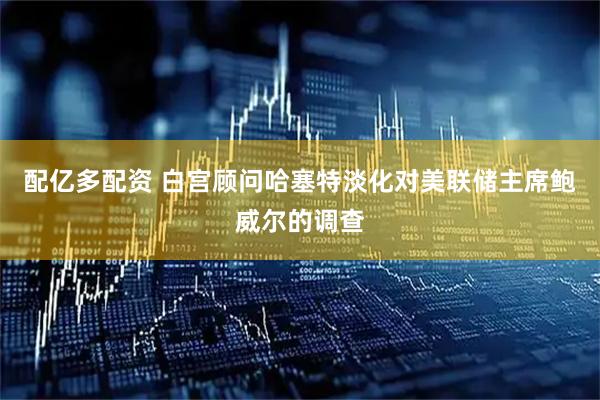 配亿多配资 白宫顾问哈塞特淡化对美联储主席鲍威尔的调查