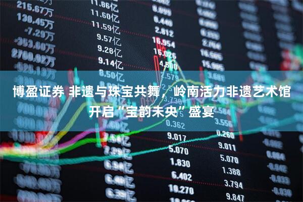 博盈证券 非遗与珠宝共舞，岭南活力非遗艺术馆开启“宝韵未央”盛宴