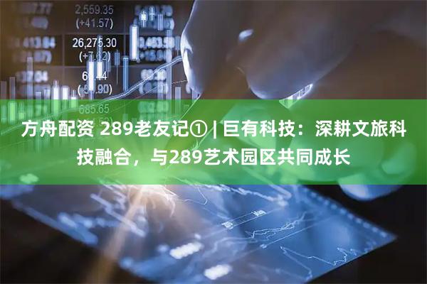 方舟配资 289老友记① | 巨有科技：深耕文旅科技融合，与289艺术园区共同成长
