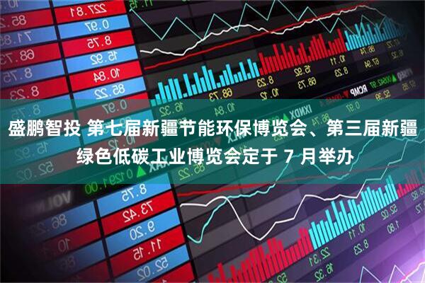 盛鹏智投 第七届新疆节能环保博览会、第三届新疆 绿色低碳工业博览会定于 7 月举办