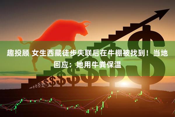 趣投顾 女生西藏徒步失联后在牛棚被找到！当地回应：她用牛粪保温